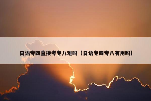 日语专四直接考专八难吗（日语专四专八有用吗）