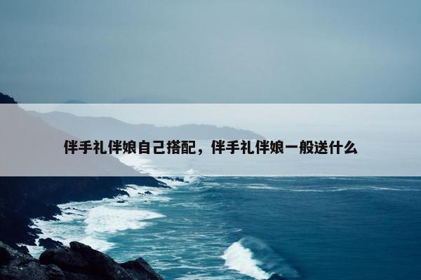 伴手礼伴娘自己搭配，伴手礼伴娘一般送什么