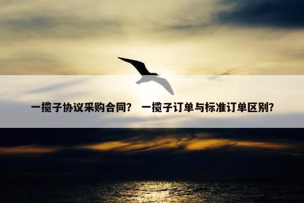 一揽子协议采购合同？ 一揽子订单与标准订单区别？